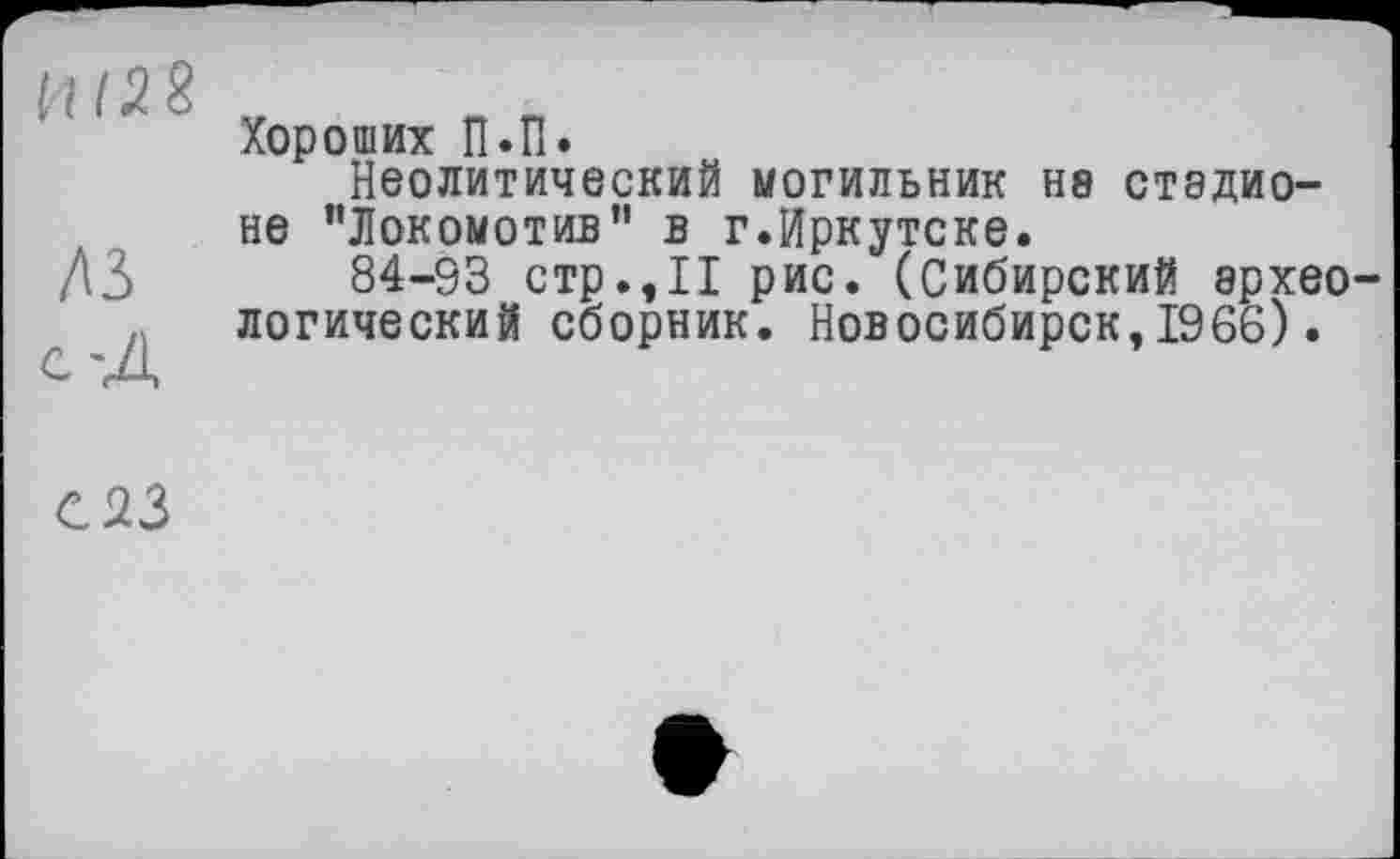 ﻿Хороших П.П.
Неолитический МОГИЛЬНИК Н8 стадионе "Локомотив" в г.Иркутске.
A3 84-93 стр.,11 рис. (Сибирский врхео-логический сборник. Новосибирск,1966).
С23